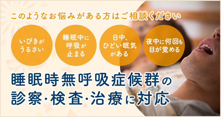 このようなお悩みがある方はご相談ください いびきがうるさい 睡眠中に呼吸が止まる 日中、ひどい眠気がある 睡眠時無呼吸症候群の診察・検査・治療に対応